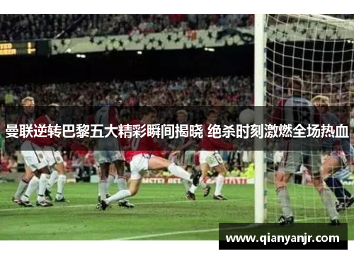 曼联逆转巴黎五大精彩瞬间揭晓 绝杀时刻激燃全场热血