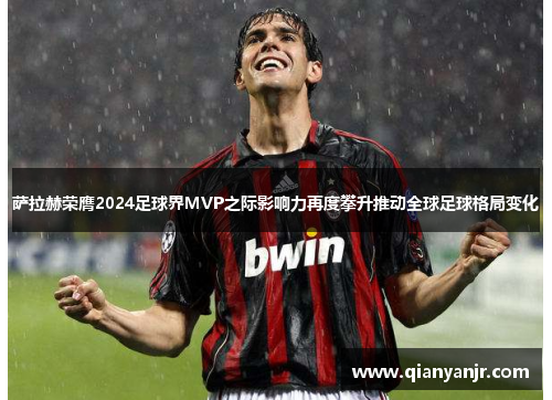 萨拉赫荣膺2024足球界MVP之际影响力再度攀升推动全球足球格局变化 萨拉赫荣膺2024足球界MVP之际影响力再度攀升推动全球足球格局变化