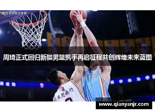 周琦正式回归新疆男篮携手再启征程共创辉煌未来蓝图