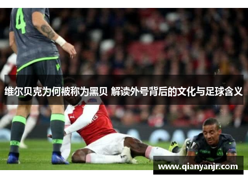 维尔贝克为何被称为黑贝 解读外号背后的文化与足球含义